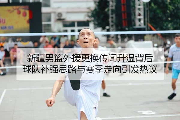 新疆男篮外援更换传闻升温背后 球队补强思路与赛季走向引发热议